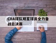CBA球队明星球员全力备战总决赛