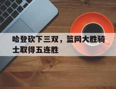 哈登砍下三双，篮网大胜骑士取得五连胜