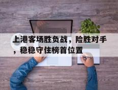 关于上港客场胜负战，险胜对手，稳稳守住榜首位置的信息