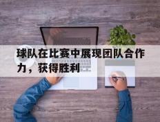 球队在比赛中展现团队合作力，获得胜利