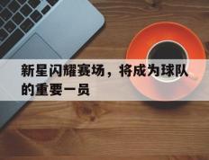 新星闪耀赛场，将成为球队的重要一员