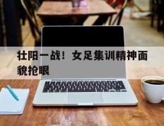 壮阳一战！女足集训精神面貌抢眼的简单介绍