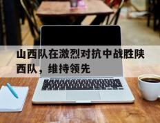 关于山西队在激烈对抗中战胜陕西队，维持领先的信息