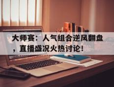 大师赛：人气组合逆风翻盘，直播盛况火热讨论！