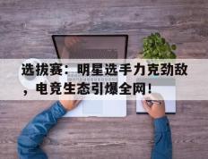 选拔赛：明星选手力克劲敌，电竞生态引爆全网！