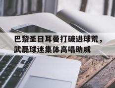 巴黎圣日耳曼打破进球荒，武磊球迷集体高唱助威