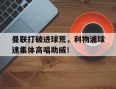 曼联打破进球荒，利物浦球迷集体高唱助威！利物浦曼联比赛