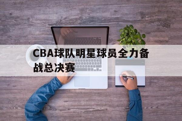 CBA球队明星球员全力备战总决赛