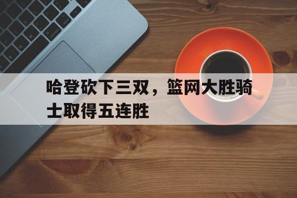 哈登砍下三双，篮网大胜骑士取得五连胜