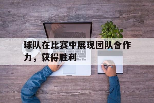 球队在比赛中展现团队合作力，获得胜利