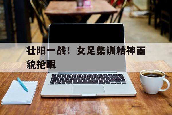 壮阳一战！女足集训精神面貌抢眼的简单介绍