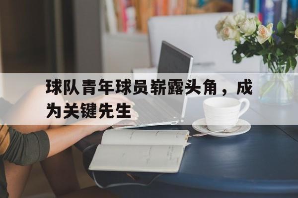 球队青年球员崭露头角，成为关键先生