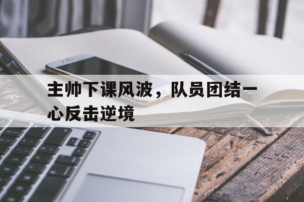 包含主帅下课风波，队员团结一心反击逆境的词条