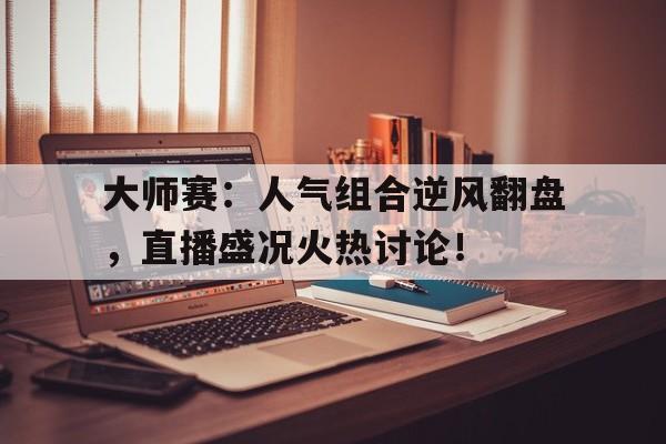大师赛：人气组合逆风翻盘，直播盛况火热讨论！