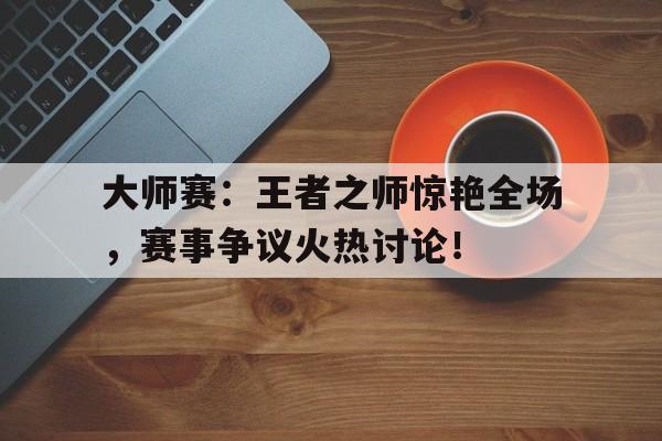大师赛：王者之师惊艳全场，赛事争议火热讨论！
