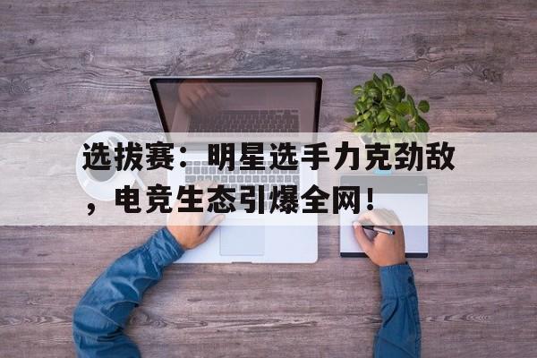 选拔赛：明星选手力克劲敌，电竞生态引爆全网！
