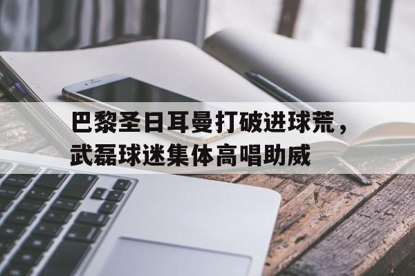 巴黎圣日耳曼打破进球荒，武磊球迷集体高唱助威