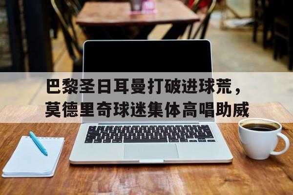 巴黎圣日耳曼打破进球荒，莫德里奇球迷集体高唱助威
