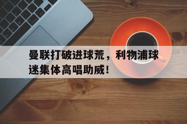 曼联打破进球荒，利物浦球迷集体高唱助威！利物浦曼联比赛